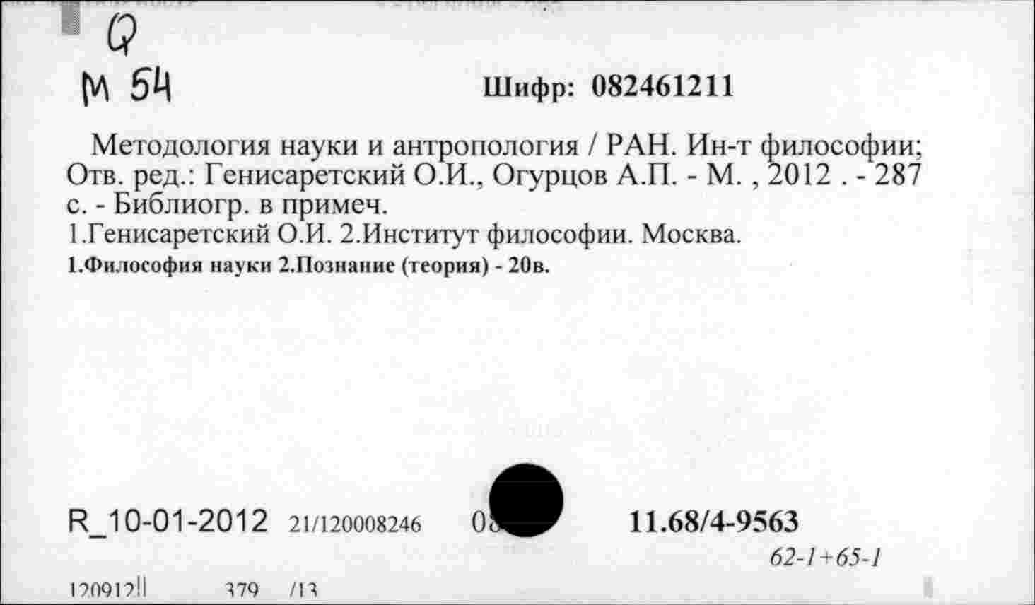 ﻿о
54	Шифр: 082461211
Методология науки и антропология / РАН. Ин-т философии; Отв. ред.: Генисаретский О.И., Огурцов А.П. - М. , 2012 . - 287 с. - Библиогр. в примеч.
1.Генисаретский О.И. 2.Институт философии. Москва.
1.Философия науки 2.Познание (теория) - 20в.
И_10-01-2012 21/120008246
11.68/4-9563
62-1+65-1
12091211
379 /В